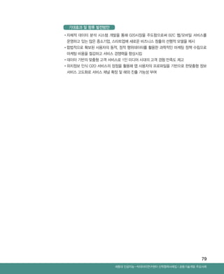 79
Ⅰ공동기술개발 주요사례세종대 인공지능-빅데이터연구센터 산학협력사례집
•‌자체적 데이터 분석 시스템 개발을 통해 020시장을 주도함으로써 B2C 웹/모바일 서비스를
운영하고 있는 많은 중소기업, 스타트업에 새로운 비즈니스 창출의 선행적 모델을 제시
•‌합법적으로 확보된 사용자의 동적, 정적 행위데이터를 활용한 과학적인 마케팅 정책 수립으로
마케팅 비용을 절감하고 서비스 경쟁력을 향상시킴
•‌데이터 기반의 맞춤형 고객 서비스로 1인 미디어 시대의 고객 경험 만족도 제고
•‌위치정보 인식 O2O 서비스의 장점을 활용해 앱 사용자의 프로파일을 기반으로 한맞춤형 정보
서비스 고도화로 서비스 채널 확장 및 해외 진출 가능성 부여
기대효과 및 향후 발전방안
ABRC-3.indd 79 2017-11-02 오전 1:31:16
 