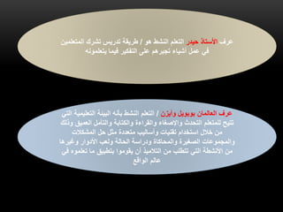 ‫العالمان‬ ‫عرف‬‫بوبويل‬‫وأيزن‬/‫التعل‬ ‫البيئة‬ ‫بأنه‬ ‫النشط‬ ‫التعلم‬‫التي‬ ‫يمية‬
‫العمي‬ ‫والتأمل‬ ‫والكتابة‬ ‫والقراءة‬ ‫واإلصغاء‬ ‫التحدث‬ ‫للمتعلم‬ ‫تتيح‬‫وذلك‬ ‫ق‬
‫المشكالت‬ ‫حل‬ ‫مثل‬ ‫متعددة‬ ‫وأساليب‬ ‫تقنيات‬ ‫استخدام‬ ‫خالل‬ ‫من‬
‫وغيرها‬ ‫األدوار‬ ‫ولعب‬ ‫الحالة‬ ‫ودراسة‬ ‫والمحاكاة‬ ‫الصغيرة‬ ‫والمجموعات‬
‫تعل‬ ‫ما‬ ‫بتطبيق‬ ‫يقوموا‬ ‫أن‬ ‫التالميذ‬ ‫من‬ ‫تتطلب‬ ‫التي‬ ‫األنشطة‬ ‫من‬‫في‬ ‫موه‬
‫الواقع‬ ‫عالم‬
‫عرف‬‫حيدر‬ ‫األستاذ‬‫هو‬ ‫النشط‬ ‫التعلم‬/‫المت‬ ‫تشرك‬ ‫تدريس‬ ‫طريقة‬‫علمين‬
‫يتعلمونه‬ ‫فيما‬ ‫التفكير‬ ‫على‬ ‫تجبرهم‬ ‫أشياء‬ ‫عمل‬ ‫في‬
 