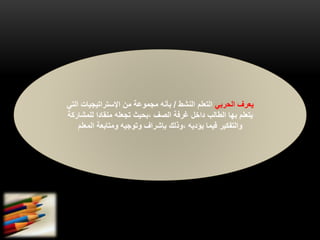 ‫الحربي‬ ‫يعرف‬‫النشط‬ ‫التعلم‬/‫ا‬ ‫اإلستراتيجيات‬ ‫من‬ ‫مجموعة‬ ‫بأنه‬‫لتي‬
‫يتعلم‬‫بها‬‫للمشار‬ ‫منقادا‬ ‫تجعله‬ ‫،بحيث‬ ‫الصف‬ ‫غرفة‬ ‫داخل‬ ‫الطالب‬‫كة‬
‫المعلم‬ ‫ومتابعة‬ ‫وتوجيه‬ ‫بإشراف‬ ‫،وذلك‬ ‫يؤديه‬ ‫فيما‬ ‫والتفكير‬
 