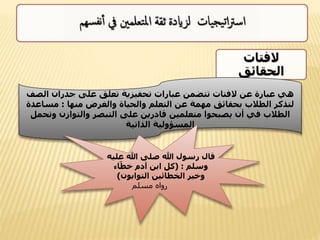 ‫الفتات‬
‫الحقائق‬
‫ال‬ ‫جدران‬ ‫على‬ ‫تعلق‬ ‫تحفيزية‬ ‫عبارات‬ ‫تتضمن‬ ‫الفتات‬ ‫عن‬ ‫عبارة‬ ‫هي‬‫صف‬
‫منها‬ ‫والغرض‬ ‫والحياة‬ ‫التعلم‬ ‫عن‬ ‫مهمة‬ ‫بحقائق‬ ‫الطالب‬ ‫لتذكر‬:‫مساع‬‫دة‬
‫وت‬ ‫والتوازن‬ ‫التبصر‬ ‫على‬ ‫قادرين‬ ‫متعلمين‬ ‫يصبحوا‬ ‫أن‬ ‫في‬ ‫الطالب‬‫حمل‬
‫الذاتية‬ ‫المسؤولية‬
‫ع‬ ‫هللا‬ ‫صلى‬ ‫هللا‬ ‫رسول‬ ‫قال‬‫ليه‬
‫وسلم‬( :‫اء‬ّ‫خط‬ ‫آدم‬ ‫ابن‬ ‫كل‬
‫التوابون‬ ‫الخطائين‬ ‫وخير‬)
‫مسلم‬ ‫رواه‬
 