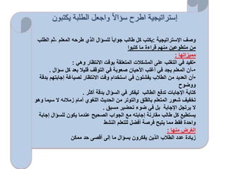 ‫يكتبون‬ ‫الطلبة‬ ‫واجعل‬ ً‫ال‬‫سؤا‬ ‫اطرح‬ ‫إستراتيجية‬
‫اإلستراتيجية‬ ‫وصف‬:‫،ث‬ ‫المعلم‬ ‫طرحه‬ ‫الذي‬ ‫للسؤال‬ ‫جوابا‬ ‫طالب‬ ‫كل‬ ‫يكتب‬‫الطلب‬ ‫م‬
‫كتبوا‬ ‫ما‬ ‫قراءة‬ ‫منهم‬ ‫متطوعين‬ ‫من‬
‫مميزاتها‬:
•‫وهي‬ ‫االنتظار‬ ‫بوقت‬ ‫المتعلقة‬ ‫المشكالت‬ ‫على‬ ‫التغلب‬ ‫في‬ ‫تفيد‬:
•-‫سؤال‬ ‫كل‬ ‫بعد‬ ‫قليال‬ ‫التوقف‬ ‫في‬ ‫صعوبة‬ ‫األحيان‬ ‫أغلب‬ ‫في‬ ‫يجد‬ ‫المعلم‬ ‫أن‬.
•‫إجابته‬ ‫لصياغة‬ ‫االنتظار‬ ‫وقت‬ ‫استخدام‬ ‫في‬ ‫يفشلون‬ ‫الطالب‬ ‫من‬ ‫العديد‬ ‫أن‬‫بدقة‬ ‫م‬
‫ووضوح‬
‫أكثر‬ ‫بدقة‬ ‫السؤال‬ ‫في‬ ‫ليفكر‬ ‫الطالب‬ ‫تدفع‬ ‫اإلجابات‬ ‫كتابة‬.
‫س‬ ‫ال‬ ‫زمالئه‬ ‫أمام‬ ‫اللغوي‬ ‫الحديث‬ ‫من‬ ‫والتوتر‬ ‫بالقلق‬ ‫المتعلم‬ ‫شعور‬ ‫تخفيف‬‫وهو‬ ‫يما‬
‫مسبق‬ ‫تحضير‬ ‫ضوء‬ ‫في‬ ‫بل‬ ‫اإلجابة‬ ‫يرتجل‬ ‫ال‬.
‫إ‬ ‫للسؤال‬ ‫يكون‬ ‫عندما‬ ‫الصحيح‬ ‫الجواب‬ ‫مع‬ ‫إجابته‬ ‫مقارنة‬ ‫طالب‬ ‫كل‬ ‫يستطيع‬‫جابة‬
‫النشط‬ ‫للتعلم‬ ‫أفضل‬ ‫فرصة‬ ‫يتيح‬ ‫مما‬ ‫فقط‬ ‫واحدة‬
‫منها‬ ‫الغرض‬:
‫ممكن‬ ‫حد‬ ‫أقصى‬ ‫إلى‬ ‫ما‬ ‫بسؤال‬ ‫يفكرون‬ ‫الذين‬ ‫الطالب‬ ‫عدد‬ ‫زيادة‬
 