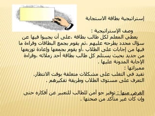 ‫إستراتيجية‬‫االستجابة‬ ‫بطاقة‬
‫وصف‬‫اإلستراتيجية‬:
‫يعطي‬‫ع‬ ‫فيها‬ ‫يجيبوا‬ ‫أن‬ ‫،على‬ ‫بطاقة‬ ‫طالب‬ ‫لكل‬ ‫المعلم‬‫ن‬
‫وقراءة‬ ‫البطاقات‬ ‫بجمع‬ ‫يقوم‬ ‫،ثم‬ ‫عليهم‬ ‫يطرحه‬ ‫محدد‬ ‫سؤال‬‫ما‬
‫توزيعه‬ ‫وإعادة‬ ‫بجمعها‬ ‫يقوم‬ ‫،أو‬ ‫الطالب‬ ‫على‬ ‫إجابات‬ ‫من‬ ‫فيها‬‫ا‬
‫،وقراء‬ ‫زمالئه‬ ‫أحد‬ ‫بطاقة‬ ‫طالب‬ ‫كل‬ ‫يستلم‬ ‫بحيث‬ ‫جديد‬ ‫من‬‫ة‬
‫عليها‬ ‫المدونة‬ ‫اإلجابة‬.
‫مميزاتها‬:
‫االنتظار‬ ‫بوقت‬ ‫متعلقة‬ ‫مشكالت‬ ‫على‬ ‫التغلب‬ ‫في‬ ‫تفيد‬.
‫تفكيرهم‬ ‫وطريقة‬ ‫الطالب‬ ‫مستوى‬ ‫على‬ ‫التعرف‬.
‫منها‬ ‫الغرض‬:‫حت‬ ‫أفكاره‬ ‫عن‬ ‫للتعبير‬ ‫للطالب‬ ‫آمن‬ ‫جو‬ ‫توفير‬‫ى‬
‫صحتها‬ ‫من‬ ‫متأكد‬ ‫غير‬ ‫كان‬ ‫وإن‬.
 