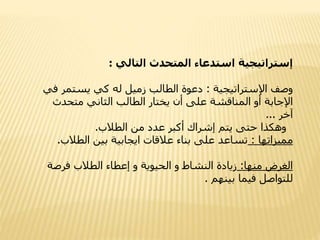 ‫إستراتيجية‬‫المتحدث‬ ‫استدعاء‬‫التالي‬:
‫وصف‬‫اإلستراتيجية‬:‫دعوة‬‫يستمر‬ ‫كي‬ ‫له‬ ‫زميل‬ ‫الطالب‬‫في‬
‫اإلجابة‬‫متحدث‬ ‫الثاني‬ ‫الطالب‬ ‫يختار‬ ‫أن‬ ‫على‬ ‫المناقشة‬ ‫أو‬
‫آخر‬...
‫وهكذا‬‫الطالب‬ ‫من‬ ‫عدد‬ ‫أكبر‬ ‫إشراك‬ ‫يتم‬ ‫حتى‬.
‫مميزاتها‬:‫تساعد‬‫الطال‬ ‫بين‬ ‫ايجابية‬ ‫عالقات‬ ‫بناء‬ ‫على‬‫ب‬.
‫منها‬ ‫الغرض‬:‫فرص‬ ‫الطالب‬ ‫إعطاء‬ ‫و‬ ‫الحيوية‬ ‫و‬ ‫النشاط‬ ‫زيادة‬‫ة‬
‫بينهم‬ ‫فيما‬ ‫للتواصل‬.
 