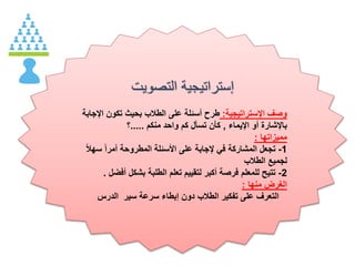 ‫التصويت‬ ‫إستراتيجية‬
‫اإلستراتيجية‬ ‫وصف‬:‫ا‬ ‫تكون‬ ‫بحيث‬ ‫الطالب‬ ‫على‬ ‫أسئلة‬ ‫طرح‬‫إلجابة‬
‫اإليماء‬ ‫أو‬ ‫باإلشارة‬,‫منكم‬ ‫واحد‬ ‫كم‬ ‫تسأل‬ ‫كأن‬.....‫؟‬
‫مميزاتها‬:
1-‫س‬ ‫أمرا‬ ‫المطروحة‬ ‫األسئلة‬ ‫على‬ ‫إلجابة‬ ‫في‬ ‫المشاركة‬ ‫تجعل‬‫هال‬
‫الطالب‬ ‫لجميع‬
2-‫أف‬ ‫بشكل‬ ‫الطلبة‬ ‫تعلم‬ ‫لتقييم‬ ‫أكبر‬ ‫فرصة‬ ‫للمعلم‬ ‫تتيح‬‫ضل‬.
‫منها‬ ‫الغرض‬:
‫الدرس‬ ‫سير‬ ‫سرعة‬ ‫إبطاء‬ ‫دون‬ ‫الطالب‬ ‫تفكير‬ ‫على‬ ‫التعرف‬
 