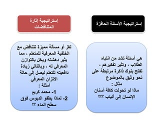 ‫الح‬ ‫األسئلة‬ ‫إستراتيجية‬‫افزة‬
‫إثارة‬ ‫إستراتيجية‬
‫المتناقضات‬
‫انتباه‬ ‫من‬ ‫تشد‬ ‫أسئلة‬ ‫هي‬
، ‫تفكيرهم‬ ‫وتثير‬ ، ‫الطالب‬
‫ع‬ ‫مرتبطة‬ ‫ذاكرة‬ ‫بنوك‬ ‫تفتح‬‫لى‬
‫بالموضوع‬ ‫وثيق‬ ‫نحو‬
‫مثال‬:
‫أسنان‬ ‫كافة‬ ‫تحولت‬ ‫لو‬ ‫ماذا‬
‫؟؟؟‬ ‫أنياب‬ ‫إلى‬ ‫اإلنسان‬
‫مع‬ ‫تتناقض‬ ‫مميزة‬ ‫مسألة‬ ‫أو‬ ‫لغز‬
‫م‬ ، ‫للمتعلم‬ ‫المعرفية‬ ‫الخلفية‬‫ما‬
‫بالتوازن‬ ‫ويخل‬ ‫دهشته‬ ‫يثير‬
‫زيادة‬ ‫وبالتالي‬ ، ‫له‬ ‫المعرفي‬
‫حا‬ ‫إلى‬ ‫ليصل‬ ‫للتعلم‬ ‫دافعيته‬‫لة‬
‫المعرفي‬ ‫االتزان‬
‫أمثلة‬:
1-ٍ‫كريم‬ ‫محمد‬
2-‫فوق‬ ‫الدبوس‬ ‫يطفو‬ ‫لماذا‬
‫؟؟‬ ‫الماء‬ ‫سطح‬
 
