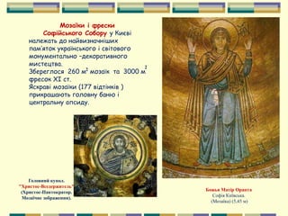 Мозаїки і фрески
Софійського Собору у Києві
належать до найвизначніших
пам’яток українського і світового
монументально –декоративного
мистецтва.
Збереглося 260 м мозаїк та 3000 м
фресок ХІ ст.
Яскраві мозаїки (177 відтінків )
прикрашають головну баню і
центральну апсиду.
22
Божья Матір Оранта
Софія Київська.
(Мозаїка) (5,45 м)
Головний купол.
"Христос-Вседержитель"
(Христос-Пантократор.
Мозаїчне зображення).
 