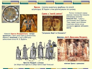 Фреска – техніка живопису фарбами по свіжій
штукатурці. В Україні стіни розписували по сухому.
фреска сім’ї Ярослава Мудрого
Навколо Христа-Вседержителя - чотири
архангели, з яких лише один (у блакитному
вбранні)- мозаїчний, а інші в 1884 році
домалював олією М. О. Врубель.
Ярослав Мудрий з синами
(не збереглася фреска в соборі Святої Софії Київської
княгиня Ірина з доньками
Розпис головного храму
держави повинен був показати
міжнародне визнання
Київської Русі, її роль у
політичному житті Європи.
Тому поряд з релігійними
сюжетами значне місце
посідають фрески світського
змісту.
Сцени з "житій святих"
"Цілування Марії та Єлизавети"
 