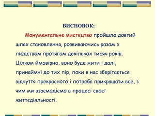 ВИСНОВОК:
Монументальне мистецтво пройшло довгий
шлях становлення, розвиваючись разом з
людством протягом декількох тисяч років.
Цілком ймовірно, воно буде жити і далі,
принаймні до тих пір, поки в нас зберігається
відчуття прекрасного і потреба прикрашати все, з
чим ми взаємодіємо в процесі своєї
життєдіяльності.
 