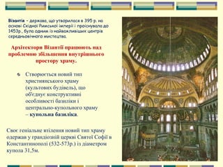 Архітектори Візантії працюють над
проблемою збільшення внутрішнього
простору храму.
Створюється новий тип
християнського храму
(культових будівель), що
об'єднує конструктивні
особливості базиліки і
центрально-купольного храму
– купольна базиліка.
Своє геніальне втілення новий тип храму
одержав у грандіозній церкві Святої Софії в
Константинополі (532-573р.) із діаметром
купола 31,5м.
Візантія – держава, що утворилася в 395 р. на
основі Східної Римської імперії і проіснувала до
1453р., була одним із найважливіших центрів
середньовічного мистецтва.
 