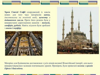 Храм Святої Софії споруджений із зовсім
нових для того часу матеріалів: вапна,
(виготовлена на ячмінній воді), цементу з
додаванням масла. Проте його розкіш була у
використанні дорогоцінних каменів – топазів,
сапфірів, рубінів. Навіть підлоги були зроблені
з яшми і порфіру.
Матеріал для будівництва доставлялися з усіх кінців великої Візантійської імперії, для цього
використовувалися залишки язичницьких храмів. Приміром, були привезені колони з храмів
Ефеса і Баальбека.
 