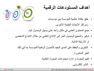 •‫خلق‬‫بين‬ ‫للمؤسسة‬ ‫عالمية‬ ‫مكانة‬‫مؤسسات‬
‫األخرى‬ ‫العلمية‬ ‫األبحاث‬ ‫ومراكز‬.
•‫جمع‬‫إليه‬ ‫الوصول‬ ‫يسهل‬ ‫حتى‬ ‫واحد‬ ‫مكان‬ ‫في‬ ‫العلمي‬ ‫المحتوى‬.
•‫توفير‬‫ا‬ ‫اإليداع‬ ‫خالل‬ ‫من‬ ‫العلمي‬ ‫اإلنتاج‬ ‫إلى‬ ‫الحر‬ ‫الوصول‬ ‫وتشجيع‬‫لشخصي‬
‫الذاتية‬ ‫األرشفة‬ ‫أو‬.
•‫التخزين‬‫بم‬ ‫للمؤسسة‬ ‫الرقمية‬ ‫لألصول‬ ‫البعيد‬ ‫المدى‬ ‫على‬ ‫والحفظ‬‫ذلك‬ ‫في‬ ‫ا‬
‫المنشورة‬ ‫الغير‬.
•‫تقييم‬‫العلمية‬ ‫البحوث‬ ‫مجموعات‬ ‫إدارة‬ ‫و‬ ‫البحوث‬.
•‫النشر‬‫إلكتروني‬.
‫المستودعات‬ ‫أهداف‬‫الرقمية‬
‫ا‬‫الرقمية‬ ‫لمستودعات‬/‫اكتوبر‬ ‫فضيلة‬ ‫ليندة،اولحيسان‬ ‫خداوج،بوسعادة‬ ‫تسعديت،بوقزاطة‬ ‫علون‬2017‫المادة‬ ‫استاذة‬:‫ا‬.‫قادري‬
 