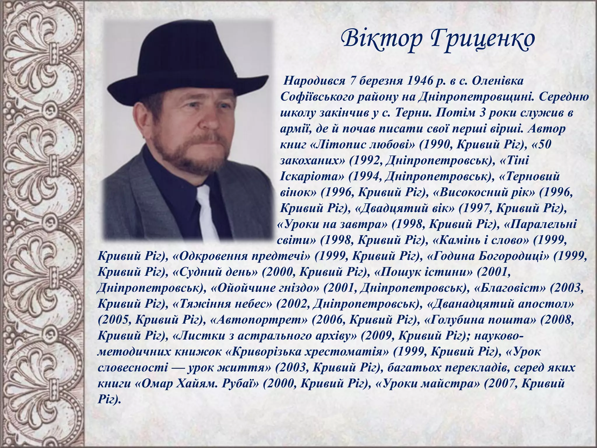Віктор Гриценко
Народився 7 березня 1946 р. в с. Оленівка
Софіївського району на Дніпропетровщині. Середню
школу закінчив у с. Терни. Потім 3 роки служив в
армії, де й почав писати свої перші вірші. Автор
книг «Літопис любові» (1990, Кривий Ріг), «50
закоханих» (1992, Дніпропетровськ), «Тіні
Іскаріота» (1994, Дніпропетровськ), «Терновий
вінок» (1996, Кривий Ріг), «Високосний рік» (1996,
Кривий Ріг), «Двадцятий вік» (1997, Кривий Ріг),
«Уроки на завтра» (1998, Кривий Ріг), «Паралельні
світи» (1998, Кривий Ріг), «Камінь і слово» (1999,
Кривий Ріг), «Одкровення предтечі» (1999, Кривий Ріг), «Година Богородиці» (1999,
Кривий Ріг), «Судний день» (2000, Кривий Ріг), «Пошук істини» (2001,
Дніпропетровськ), «Ойойчине гніздо» (2001, Дніпропетровськ), «Благовіст» (2003,
Кривий Ріг), «Тяжіння небес» (2002, Дніпропетровськ), «Дванадцятий апостол»
(2005, Кривий Ріг), «Автопортрет» (2006, Кривий Ріг), «Голубина пошта» (2008,
Кривий Ріг), «Листки з астрального архіву» (2009, Кривий Ріг); науково-
методичних книжок «Криворізька хрестоматія» (1999, Кривий Ріг), «Урок
словесності — урок життя» (2003, Кривий Ріг), багатьох перекладів, серед яких
книги «Омар Хайям. Рубаї» (2000, Кривий Ріг), «Уроки майстра» (2007, Кривий
Ріг).
 