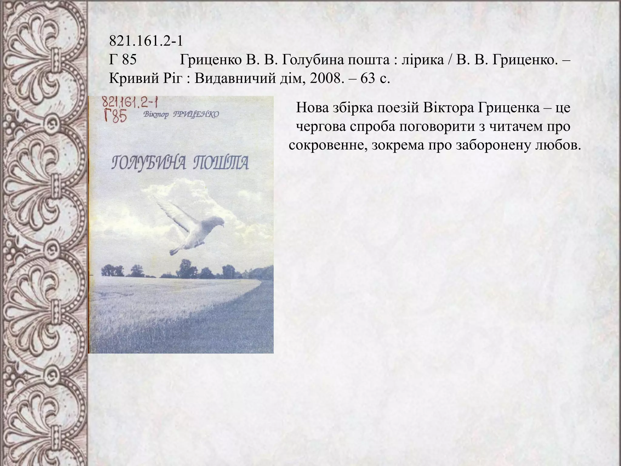 821.161.2-1
Г 85 Гриценко В. В. Голубина пошта : лірика / В. В. Гриценко. –
Кривий Ріг : Видавничий дім, 2008. – 63 с.
Нова збірка поезій Віктора Гриценка – це
чергова спроба поговорити з читачем про
сокровенне, зокрема про заборонену любов.
 