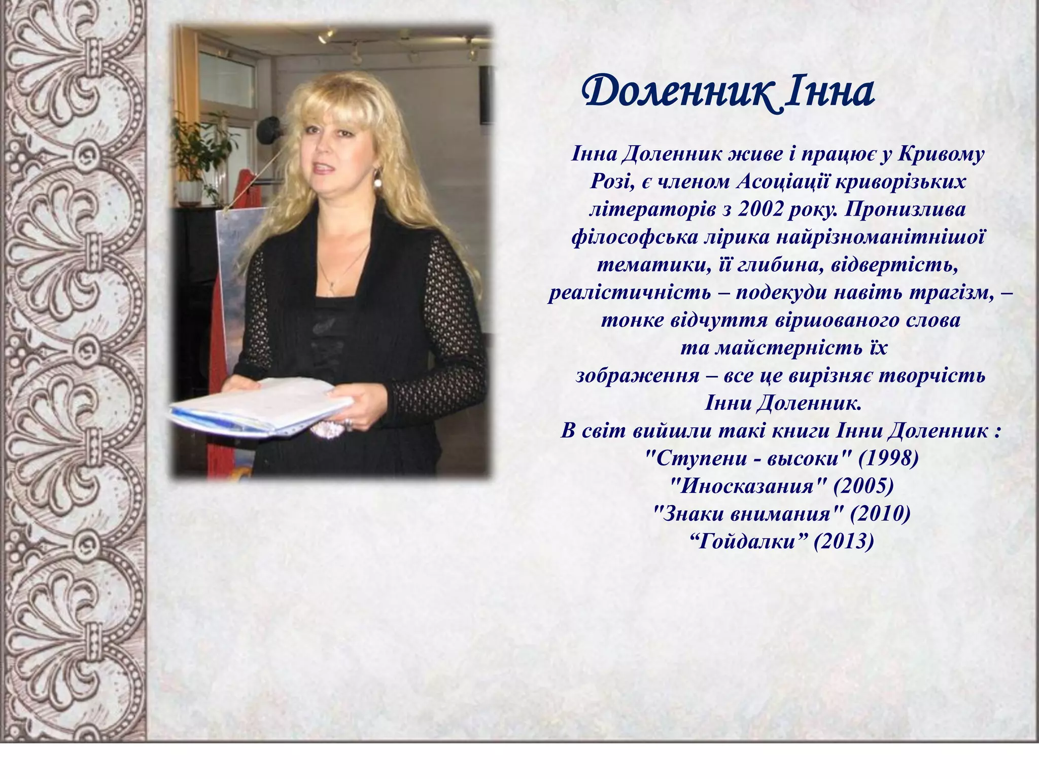 Доленник Інна
Інна Доленник живе і працює у Кривому
Розі, є членом Асоціації криворізьких
літераторів з 2002 року. Пронизлива
філософська лірика найрізноманітнішої
тематики, її глибина, відвертість,
реалістичність – подекуди навіть трагізм, –
тонке відчуття віршованого слова
та майстерність їх
зображення – все це вирізняє творчість
Інни Доленник.
В світ вийшли такі книги Інни Доленник :
"Ступени - высоки" (1998)
"Иносказания" (2005)
"Знаки внимания" (2010)
“Гойдалки” (2013)
 
