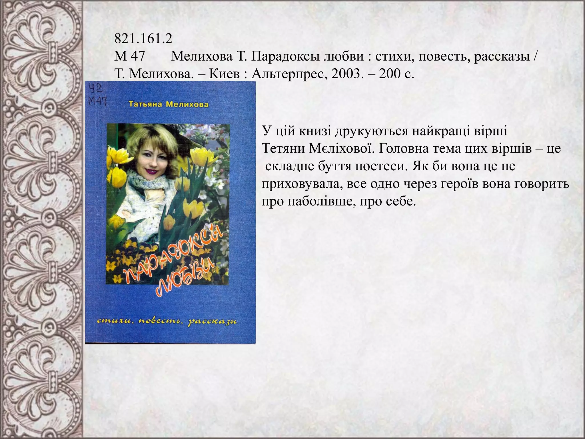 821.161.2
М 47 Мелихова Т. Парадоксы любви : стихи, повесть, рассказы /
Т. Мелихова. – Киев : Альтерпрес, 2003. – 200 с.
У цій книзі друкуються найкращі вірші
Тетяни Мєліхової. Головна тема цих віршів – це
складне буття поетеси. Як би вона це не
приховувала, все одно через героїв вона говорить
про наболівше, про себе.
 