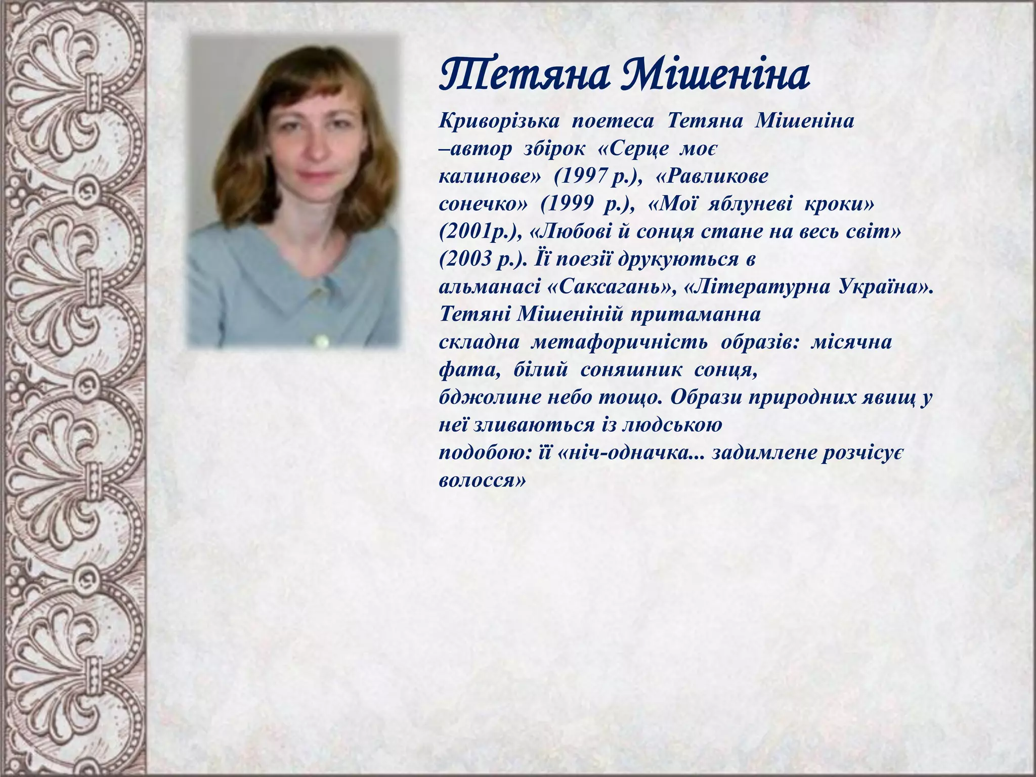 Тетяна Мішеніна
Криворізька поетеса Тетяна Мішеніна
–автор збірок «Серце моє
калинове» (1997 р.), «Равликове
сонечко» (1999 р.), «Мої яблуневі кроки»
(2001р.), «Любові й сонця стане на весь світ»
(2003 р.). Її поезії друкуються в
альманасі «Саксагань», «Літературна Україна».
Тетяні Мішеніній притаманна
складна метафоричність образів: місячна
фата, білий соняшник сонця,
бджолине небо тощо. Образи природних явищ у
неї зливаються із людською
подобою: її «ніч-одначка... задимлене розчісує
волосся»
 