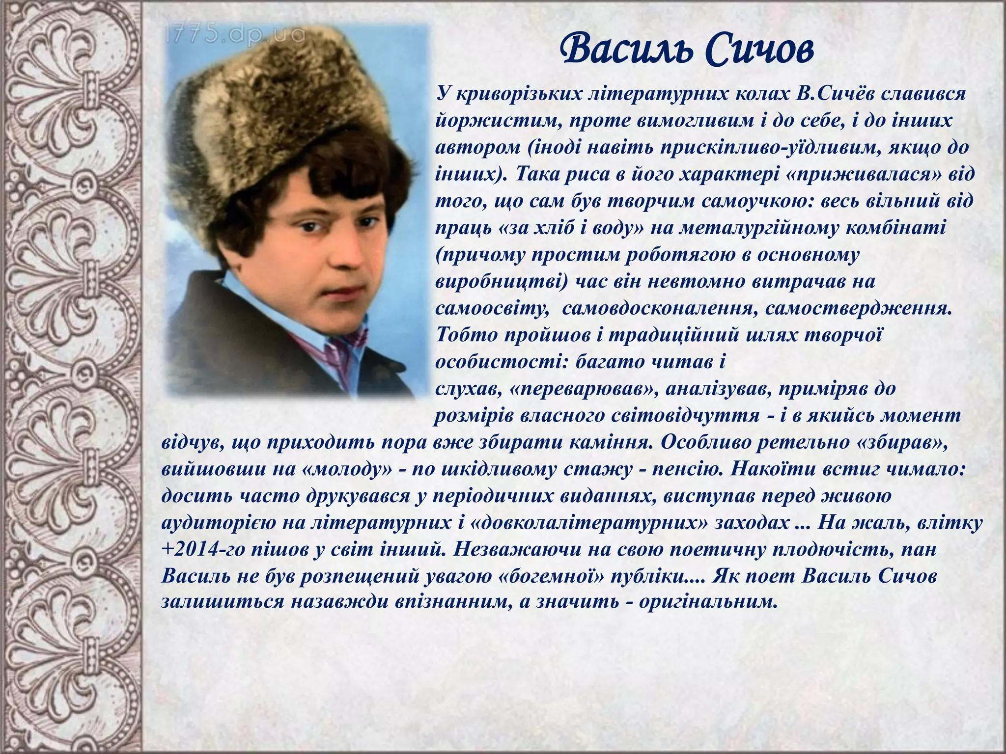Василь Сичов
У криворізьких літературних колах В.Сичёв славився
йоржистим, проте вимогливим і до себе, і до інших
автором (іноді навіть прискіпливо-уїдливим, якщо до
інших). Така риса в його характері «приживалася» від
того, що сам був творчим самоучкою: весь вільний від
праць «за хліб і воду» на металургійному комбінаті
(причому простим роботягою в основному
виробництві) час він невтомно витрачав на
самоосвіту, самовдосконалення, самоствердження.
Тобто пройшов і традиційний шлях творчої
особистості: багато читав і
слухав, «переварював», аналізував, приміряв до
розмірів власного світовідчуття - і в якийсь момент
відчув, що приходить пора вже збирати каміння. Особливо ретельно «збирав»,
вийшовши на «молоду» - по шкідливому стажу - пенсію. Накоїти встиг чимало:
досить часто друкувався у періодичних виданнях, виступав перед живою
аудиторією на літературних і «довколалітературних» заходах ... На жаль, влітку
+2014-го пішов у світ інший. Незважаючи на свою поетичну плодючість, пан
Василь не був розпещений увагою «богемної» публіки.... Як поет Василь Сичов
залишиться назавжди впізнанним, а значить - оригінальним.
 