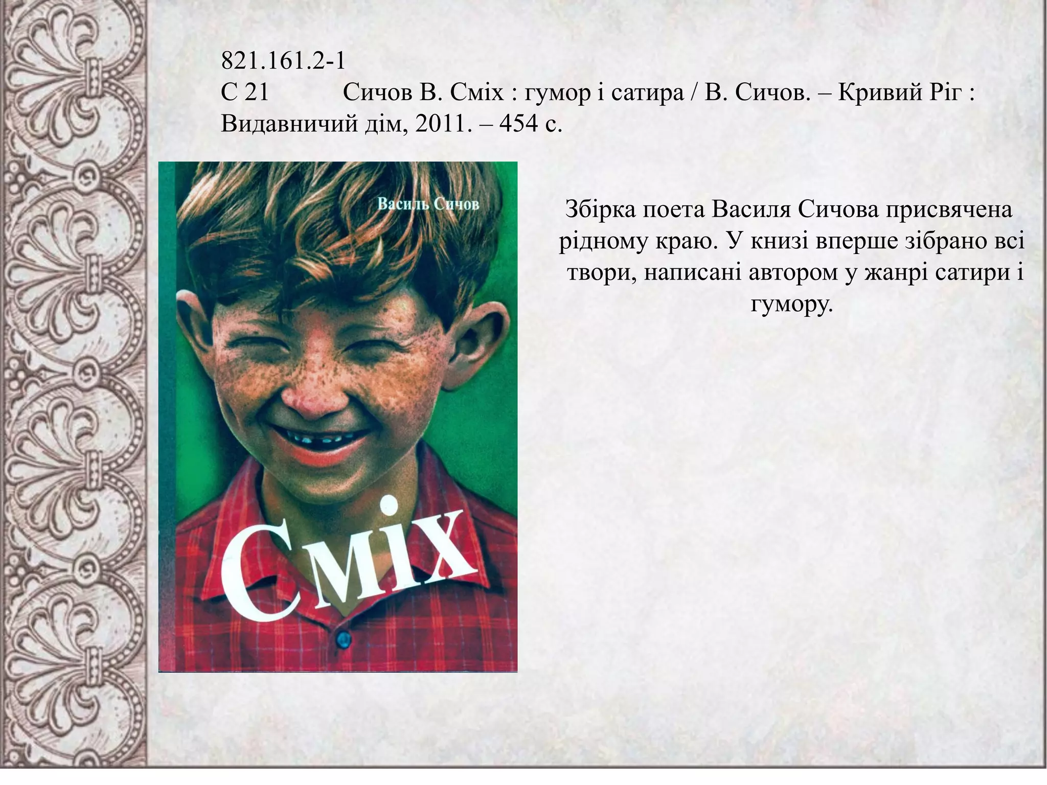 821.161.2-1
С 21 Сичов В. Сміх : гумор і сатира / В. Сичов. – Кривий Ріг :
Видавничий дім, 2011. – 454 с.
Збірка поета Василя Сичова присвячена
рідному краю. У книзі вперше зібрано всі
твори, написані автором у жанрі сатири і
гумору.
 