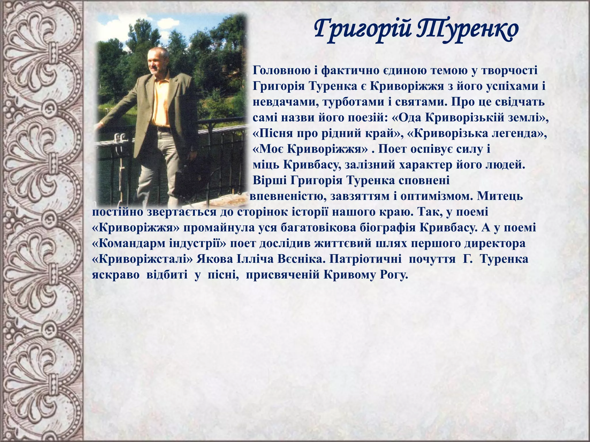 Григорій Туренко
Головною і фактично єдиною темою у творчості
Григорія Туренка є Криворіжжя з його успіхами і
невдачами, турботами і святами. Про це свідчать
самі назви його поезій: «Ода Криворізькій землі»,
«Пісня про рідний край», «Криворізька легенда»,
«Моє Криворіжжя» . Поет оспівує силу і
міць Кривбасу, залізний характер його людей.
Вірші Григорія Туренка сповнені
впевненістю, завзяттям і оптимізмом. Митець
постійно звертається до сторінок історії нашого краю. Так, у поемі
«Криворіжжя» промайнула уся багатовікова біографія Кривбасу. А у поемі
«Командарм індустрії» поет дослідив життєвий шлях першого директора
«Криворіжсталі» Якова Ілліча Вєсніка. Патріотичні почуття Г. Туренка
яскраво відбиті у пісні, присвяченій Кривому Рогу.
 