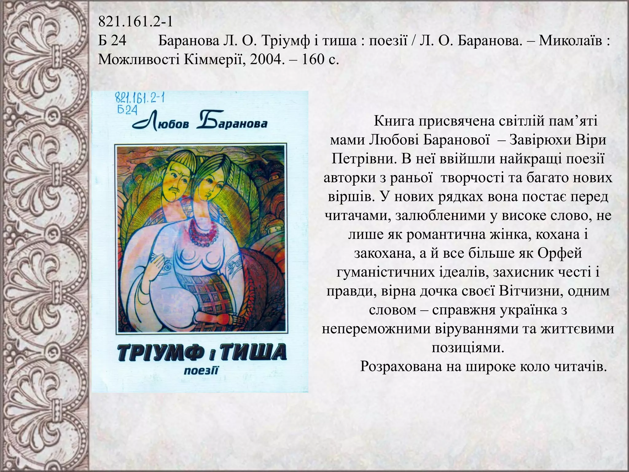 821.161.2-1
Б 24 Баранова Л. О. Тріумф і тиша : поезії / Л. О. Баранова. – Миколаїв :
Можливості Кіммерії, 2004. – 160 с.
Книга присвячена світлій пам’яті
мами Любові Баранової – Завірюхи Віри
Петрівни. В неї ввійшли найкращі поезії
авторки з раньої творчості та багато нових
віршів. У нових рядках вона постає перед
читачами, залюбленими у високе слово, не
лише як романтична жінка, кохана і
закохана, а й все більше як Орфей
гуманістичних ідеалів, захисник честі і
правди, вірна дочка своєї Вітчизни, одним
словом – справжня українка з
непереможними віруваннями та життєвими
позиціями.
Розрахована на широке коло читачів.
 