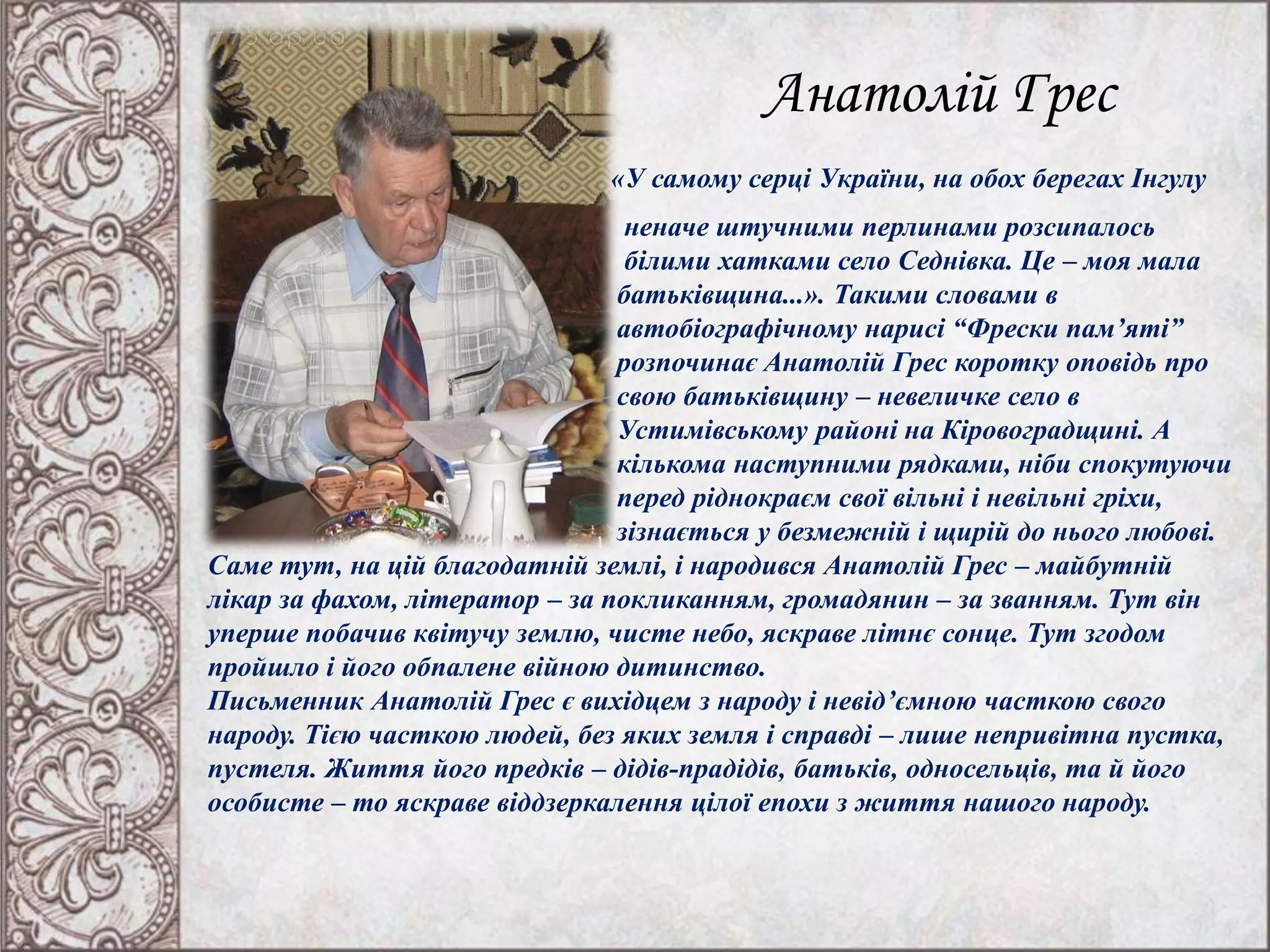 Анатолій Грес
«У самому серці України, на обох берегах Інгулу
неначе штучними перлинами розсипалось
білими хатками село Седнівка. Це – моя мала
батьківщина...». Такими словами в
автобіографічному нарисі “Фрески пам’яті”
розпочинає Анатолій Грес коротку оповідь про
свою батьківщину – невеличке село в
Устимівському районі на Кіровоградщині. А
кількома наступними рядками, ніби спокутуючи
перед ріднокраєм свої вільні і невільні гріхи,
зізнається у безмежній і щирій до нього любові.
Саме тут, на цій благодатній землі, і народився Анатолій Грес – майбутній
лікар за фахом, літератор – за покликанням, громадянин – за званням. Тут він
уперше побачив квітучу землю, чисте небо, яскраве літнє сонце. Тут згодом
пройшло і його обпалене війною дитинство.
Письменник Анатолій Грес є вихідцем з народу і невід’ємною часткою свого
народу. Тією часткою людей, без яких земля і справді – лише непривітна пустка,
пустеля. Життя його предків – дідів-прадідів, батьків, односельців, та й його
особисте – то яскраве віддзеркалення цілої епохи з життя нашого народу.
 
