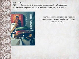 821.161.2¬-1
Г 85 Гриценко В. В. Замітки на полях : поезії, публіцистика /
В. Гриценко. – Кривий Ріг : ФОП Чернявський Д. О., 2011. – 64 с.
Задум книжки народився з нотаток на
полях власних і чужих творів, з коротких
відгуків колег…
 