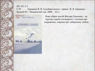 821.161.2-1
Г 85 Гриценко В. В. Голубина пошта : лірика / В. В. Гриценко. –
Кривий Ріг : Видавничий дім, 2008. – 63 с.
Нова збірка поезій Віктора Гриценка – це
чергова спроба поговорити з читачем про
сокровенне, зокрема про заборонену любов.
 