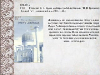 821.161.2
Г 85 Гриценко В. В. Уроки майстра : рубаї, переклади / В. В. Гриценко.
Кривий Ріг : Видавничий дім, 2007. – 48 с.
Дізнавшись, що восьмикласники рідного ліцею
на уроках зарубіжної літератури читають твори
Омари Хайяма російською мовою, криворізький
поет Віктор Гриценко спробував розв’язати цю
проблему по-своєму. Після наполегливої праці
народилися перекази рубаїв великого Майстра.
Через три роки наш земляк напише перші
власні чотиривірші.
 