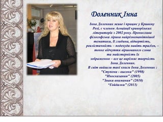 Доленник Інна
Інна Доленник живе і працює у Кривому
Розі, є членом Асоціації криворізьких
літераторів з 2002 року. Пронизлива
філософська лірика найрізноманітнішої
тематики, її глибина, відвертість,
реалістичність – подекуди навіть трагізм, –
тонке відчуття віршованого слова
та майстерність їх
зображення – все це вирізняє творчість
Інни Доленник.
В світ вийшли такі книги Інни Доленник :
"Ступени - высоки" (1998)
"Иносказания" (2005)
"Знаки внимания" (2010)
“Гойдалки” (2013)
 