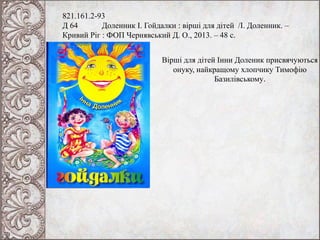 821.161.2-93
Д 64 Доленник І. Гойдалки : вірші для дітей /І. Доленник. –
Кривий Ріг : ФОП Чернявський Д. О., 2013. – 48 с.
Вірші для дітей Інни Доленик присвячуються
онуку, найкращому хлопчику Тимофію
Базилівському.
 