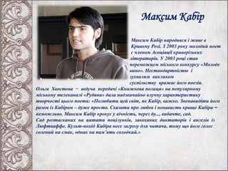 Максим Кабір
Максим Кабір народився і живе в
Кривому Розі. З 2003 року молодий поет
є членом Асоціації криворізьких
літераторів. У 2003 році став
переможцем міського конкурсу «Молоде
вино». Нестандартністю і
зухвалим викликом
суспільству вражає його поезія.
Ольга Хвостова − ведуча передачі «Книжкова полиця» на популярному
міському телеканалі «Рудана» дала надзвичайно влучну характеристику
творчості цього поета: «Полюбити цей світ, як Кабір, важко. Зненавидіти його
разом із Кабіром – дуже просто. Сказати про любов і ненависть краще Кабіра –
неможливо. Максим Кабір крокує у вічність, через ду..., вибачте, сад.
Сад розтасканих на цитати поцілунків, закоханих диктаторів і ангелів із
Люфтваффе. Культ-похід Кабіра несе загрозу для читача, тому що його голос
солений на смак, однак на пам’ять солодкий.»
 
