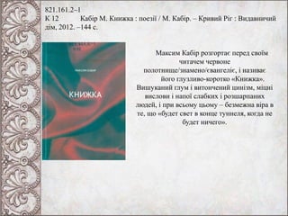 821.161.2–1
К 12 Кабір М. Книжка : поезії / М. Кабір. – Кривий Ріг : Видавничий
дім, 2012. –144 с.
Максим Кабір розгортає перед своїм
читачем червоне
полотнище/знамено/євангеліє, і називає
його глузливо-коротко «Книжка».
Вишуканий глум і витончений цинізм, міцні
вислови і напої слабких і розшарпаних
людей, і при всьому цьому – безмежна віра в
те, що «будет свет в конце туннеля, когда не
будет ничего».
 