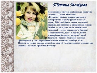 Тетяна Мєліхова
Неповторним змістом вирізняється поетична
творчість Тетяни Меліхової.
Літератор і поетеса шляхом психолого-
езотеричного туризму [разом із сім’єю
вона у 2006 році брала участь у семінарі
тренінгу, що проходив у кавказькому селищі
Домбай — дослідила потік особистісної
свідомості —«его», розчиненої у Природі
—«безкінечному Дусі», а, відтак, явила
криворізький варіант модерної поезії.
Творчість Тетяни Меліхової глибоко
філософічна: у своїх переконаннях вона, вочевидь, сповідує деїзм .
Поетеса застерігає людину від егоїзму, впертої самозакоханості, зазначає, що
людина —це лише «фантазія Всесвіту»
 