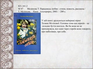 821.161.2
М 47 Мелихова Т. Парадоксы любви : стихи, повесть, рассказы /
Т. Мелихова. – Киев : Альтерпрес, 2003. – 200 с.
У цій книзі друкуються найкращі вірші
Тетяни Мєліхової. Головна тема цих віршів – це
складне буття поетеси. Як би вона це не
приховувала, все одно через героїв вона говорить
про наболівше, про себе.
 
