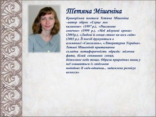 Тетяна Мішеніна
Криворізька поетеса Тетяна Мішеніна
–автор збірок «Серце моє
калинове» (1997 р.), «Равликове
сонечко» (1999 р.), «Мої яблуневі кроки»
(2001р.), «Любові й сонця стане на весь світ»
(2003 р.). Її поезії друкуються в
альманасі «Саксагань», «Літературна Україна».
Тетяні Мішеніній притаманна
складна метафоричність образів: місячна
фата, білий соняшник сонця,
бджолине небо тощо. Образи природних явищ у
неї зливаються із людською
подобою: її «ніч-одначка... задимлене розчісує
волосся»
 