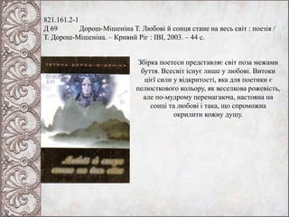 821.161.2-1
Д 69 Дорош-Мішеніна Т. Любові й сонця стане на весь світ : поезія /
Т. Дорош-Мішеніна. – Кривий Ріг : ІВІ, 2003. – 44 с.
Збірка поетеси представляє світ поза межами
буття. Всесвіт існує лише у любові. Витоки
цієї сили у відкритості, яка для поетики є
пелюсткового кольору, як веселкова рожевість,
але по-мудрому перемагаюча, настояна на
сонці та любові і така, що спроможна
окрилити кожну душу.
 