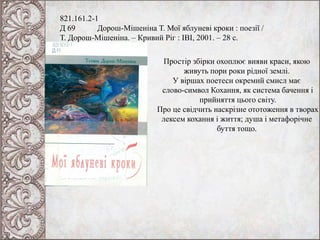 821.161.2-1
Д 69 Дорош-Мішеніна Т. Мої яблуневі кроки : поезії /
Т. Дорош-Мішеніна. – Кривий Ріг : ІВІ, 2001. – 28 с.
Простір збірки охоплює вияви краси, якою
живуть пори роки рідної землі.
У віршах поетеси окремий смисл має
слово-символ Кохання, як система бачення і
прийняття цього світу.
Про це свідчить наскрізне ототоження в творах
лексем кохання і життя; душа і метафорічне
буття тощо.
 