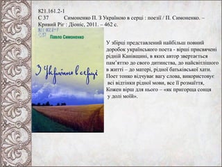 821.161.2-1
С 37 Симоненко П. З Україною в серці : поезії / П. Симоненко. –
Кривий Ріг : Діоніс, 2011. – 462 с.
У збірці представлений найбільш повний
доробок українського поета - вірші присвячені
рідній Канівщині, в яких автор звертається
пам’яттю до свого дитинства, до найсвітлішого
в житті – до матері, рідної батьківської хати.
Поет тонко відчуває вагу слова, використовує
всі відтінки рідної мови, все її розмаїття,
Кожен вірш для нього – «як пригорща сонця
у долі моїй».
 