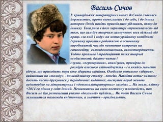 Василь Сичов
У криворізьких літературних колах В.Сичёв славився
йоржистим, проте вимогливим і до себе, і до інших
автором (іноді навіть прискіпливо-уїдливим, якщо до
інших). Така риса в його характері «приживалася» від
того, що сам був творчим самоучкою: весь вільний від
праць «за хліб і воду» на металургійному комбінаті
(причому простим роботягою в основному
виробництві) час він невтомно витрачав на
самоосвіту, самовдосконалення, самоствердження.
Тобто пройшов і традиційний шлях творчої
особистості: багато читав і
слухав, «переварював», аналізував, приміряв до
розмірів власного світовідчуття - і в якийсь момент
відчув, що приходить пора вже збирати каміння. Особливо ретельно «збирав»,
вийшовши на «молоду» - по шкідливому стажу - пенсію. Накоїти встиг чимало:
досить часто друкувався у періодичних виданнях, виступав перед живою
аудиторією на літературних і «довколалітературних» заходах ... На жаль, влітку
+2014-го пішов у світ інший. Незважаючи на свою поетичну плодючість, пан
Василь не був розпещений увагою «богемної» публіки.... Як поет Василь Сичов
залишиться назавжди впізнанним, а значить - оригінальним.
 