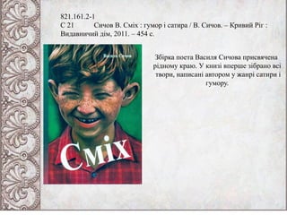 821.161.2-1
С 21 Сичов В. Сміх : гумор і сатира / В. Сичов. – Кривий Ріг :
Видавничий дім, 2011. – 454 с.
Збірка поета Василя Сичова присвячена
рідному краю. У книзі вперше зібрано всі
твори, написані автором у жанрі сатири і
гумору.
 