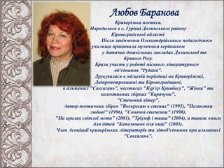 Любов Баранова
Криворізька поетеса.
Народилася в с. Гурівці Долинського району
Кіровоградської області.
Після закінчення Олександрійського педагогічного
училища працювала музичним керівником
у дитячих дошкільних закладах Долинської та
Кривого Рогу.
Брала участь у роботі міського літературного
об'єднання "Рудана".
Друкувалася в місцевій періодиці на Криворіжжі,
Дніпропетровщині та Кіровоградщині,
в альманасі "Саксагань", часописах "Кур'єр Кривбасу", "Жінка" та
колективних збірках "Карачуни",
"Степовий вітер".
Автор поетичних збірок "Воскресаю в степах" (1995), "Пелюстки
любові" (1996), "Сонячні стежини" (1998),
"На крилах світлої мети" (2001), "Тріумф і тиша" (2004), а також книги
для дітей "Капелюшок для киці" (2003).
Член Асоціації криворізьких літераторів та літоб'єднання при альманасі
"Саксагань".
 