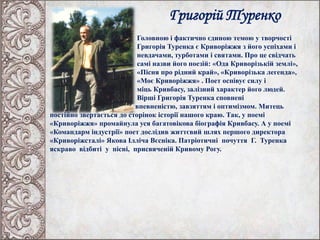 Григорій Туренко
Головною і фактично єдиною темою у творчості
Григорія Туренка є Криворіжжя з його успіхами і
невдачами, турботами і святами. Про це свідчать
самі назви його поезій: «Ода Криворізькій землі»,
«Пісня про рідний край», «Криворізька легенда»,
«Моє Криворіжжя» . Поет оспівує силу і
міць Кривбасу, залізний характер його людей.
Вірші Григорія Туренка сповнені
впевненістю, завзяттям і оптимізмом. Митець
постійно звертається до сторінок історії нашого краю. Так, у поемі
«Криворіжжя» промайнула уся багатовікова біографія Кривбасу. А у поемі
«Командарм індустрії» поет дослідив життєвий шлях першого директора
«Криворіжсталі» Якова Ілліча Вєсніка. Патріотичні почуття Г. Туренка
яскраво відбиті у пісні, присвяченій Кривому Рогу.
 