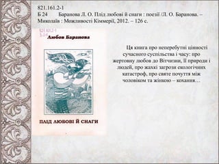 821.161.2-1
Б 24 Баранова Л. О. Плід любові й снаги : поезії /Л. О. Баранова. –
Миколаїв : Можливості Кіммерії, 2012. – 126 с.
Ця книга про неперебутні цінності
сучасного суспільства і часу: про
жертовну любов до Вітчизни, її природи і
людей, про жахкі загрози екологічних
катастроф, про святе почуття між
чоловіком та жінкою – кохання…
 
