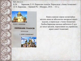 821.161.2-1
Б 24 Баранова Л. О. Переклик голосів. Переклади з Анни Ахматової /
Л. О. Баранова. – Кривий Ріг : Мінерал, 2014. – 111 с.
Книга певною мірою незвичайна:
містить вона не абсолютно авторські вірші-
задуми, а переклади з Анни Ахматової.
Любов Баранова взялася наблизити її дух
до землі предків, переклавши на українську
вірші самої Ахматової.
 