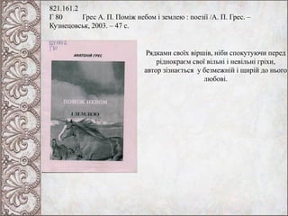 821.161.2
Г 80 Грес А. П. Поміж небом і землею : поезії /А. П. Грес. –
Кузнецовськ, 2003. – 47 с.
Рядками своїх віршів, ніби спокутуючи перед
ріднокраєм свої вільні і невільні гріхи,
автор зізнається у безмежній і щирій до нього
любові.
 
