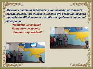 Місячник шкільних бібліотек у нашій школі розпочався
загальношкільною лінійкою, на якій був оголошений план
проведення бібліотечних заходів та продемонстрований
відеоролик:
“Читати- це класно!
Читати – це круто!
Читати – це модно!”
 
