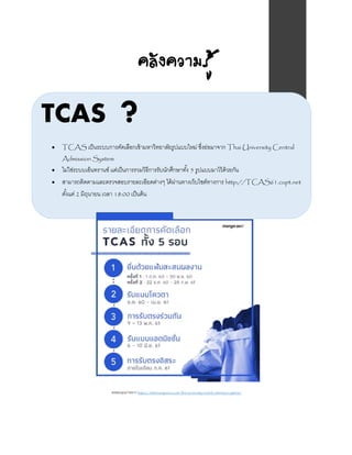 คลังความรู้
TCAS ?
 TCAS เป็นระบบการคัดเลือกเข้ามหาวิทยาลัยรูปแบบใหม่ ซึ่งย่อมาจาก Thai University Central
Admission System
 ไม่ใช่ระบบเอ็นทรานซ์ แต่เป็นการรวมวิธีการรับนักศึกษาทั้ง 5 รูปแบบมาไว้ด้วยกัน
 สามารถติดตามและตรวจสอบรายละเอียดต่างๆ ได้ผ่านทางเว็บไซต์ทางการ http://TCAS61.cupt.net
ตั้งแต่ 2 มิถุนายน เวลา 18:00 เป็นต้น
ขอขอบคุณภาพจาก https://www.mangozero.com/thai-university-central-admission-system/
 