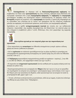 Επισημαίνεται το πέρασμα από τη διαλογική/δραματική αφήγηση του
συμβουλίου των θεών στην τριτοπρόσωπη της νέας ενότητας, αφήγηση όμως διάστικτη από
περιγραφή· προκύπτει έτσι ο όρος περιγραφική αφήγηση: ότι αφήγηση και περιγραφή
συνυπάρχουν συνήθως στο λογοτεχνικό κείμενο εναλλασσόμενες. Η αφήγηση ανήκει στα
δυναμικά στοιχεία του κειμένου, ενώ η περιγραφή στα στατικά- η πρώτη μάς πληροφορεί για
το «γίγνεσθαι» και η δεύτερη για το «είναι» των πραγμάτων. Κα ότι, επομένως, συμβατικά
μιλούμε για αφήγηση, ενώ ουσιαστικά πρόκειται, κατά κανόνα, για περιγραφική αφήγηση.
Σχολιάζεται και η σχεδόν κινηματογραφική τεχνική του ποιητή, που «με καθηλωτική
ενάργεια» παρουσιάζει «όχι ακριβώς περιγράφοντας, όσο δείχνοντας» τον σκηνικό χώρο και
όσα υπάρχουν ή συμβαίνουν μέσα σ' αυτόν. Φτάνουμε, έτσι, στον χαρακτήρα της ομηρικής
περιγραφής.
Λίγα σχόλια σχετικά με τον σκηνικό χώρο και την παρουσίαση των
προσώπων
• Στην παρουσίαση του ανακτόρου του Οδυσσέα επισημαίνεται η σειρά: πρώτα ο αύλειος
χώρος και έπειτα η αίθουσα/το μέγαρον·
• Από τα πρόσωπα του παλατιού πρωτοδείχνονται (με τα μάτια της θεάς) οι μνηστήρες και
υπογραμμίζονται χαρακτηριστικές λεπτομέρειες του τρόπου ζωής τους στο σπίτι του Οδυσσέα
(119-26/<106-12>).
• Ο Τηλέμαχος παρουσιάζεται παρεμπιπτόντως μεταξύ των φράσεων: «πρώτος [...] την είδε
[...] κι είδε την Αθηνά», που σχηματίζουν κύκλο (127-34/<113-8>).
• H παρουσία του υπηρετικού προσωπικού γίνεται αισθητή από τις γοργές κινήσεις κατά την
άσκηση του ρόλου τους.
• Συμπτωματική φαίνεται και η αναφορά στον Φήμιο (169-73/<151-5>), ότι με τα τραγούδια
του συμπληρώνει τα γεύματα των μνηστήρων· η λεπτομέρεια όμως «από ανάγκη» (172/<154>)
δεν δείχνει μόνο την καταπίεση που δεχόταν, αλλά προοικονομεί και τη σωτηρία του κατά τη
μνηστηροφονία (βλ. χ350/<330> κ.ε).
— Γενικά, η Ενότητα αυτή ζωντανεύει με φυσικότητα, αλλά και με αιχμές, τη ζωή στα ανάκτορα
της Ιθάκης και μας εισάγει στην «Τηλεμάχεια».
 