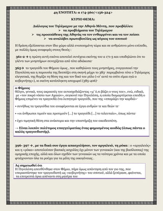 4η ENOTHTA: α 174-360/<156-324>
ΚΥΡΙO ΘΕΜΑ:
Διάλογος του Tηλέμαχου με την Aθηνά-Mέντη, που προβάλλει:
 τα προβλήματα του Tηλέμαχου
 τις προσπάθειες της Aθηνάς να τον ενθαρρύνει και να τον πείσει
 να αναλάβει πρωτοβουλίες ως κύριος του σπιτιού
H δράση εξελίσσεται στον ίδιο χώρο αλλά ενοποιημένη τώρα και σε ανθρώπινο μόνο επίπεδο,
με πολλές όμως αναφορές στους θεούς :
361-2 → η πρώτη αυτή εικόνα αποτελεί συνέχεια εκείνης του α 171-3 και υποδηλώνει ότι το
γλέντι των μνηστήρων συνεχίζεται από τότε αδιάκοπα·
365→ το τραγούδι του Φήμιου όμως , που καθηλώνει τους μνηστήρες, ενεργοποιεί την
Πηνελόπη και η παρουσία της δεσπόζει στη σκηνή μέχρι το 383· παρεμβαίνει τότε ο Τηλέμαχος
ελεγκτικά, της θυμίζει τη θέση της και τον δικό του ρόλο («σ’ αυτό το σπίτι είμαι εγώ ο
κυβερνήτης»), κι εκείνη κατάπληκτη αποχωρεί (385-406)·
ο Φήμιος
θέλγει, γενικά, τους ακροατές του αυτοσχεδιάζοντας «μ’ ό,τι βάζει ο νους του», ενώ, ειδικά,
με «τον πικρό νόστο των Αχαιών», συγκινεί την Πηνελόπη, η οποία διαμαρτύρεται επειδή ο
Φήμιος επιμένει να τραγουδά ένα λυπητερό τραγούδι, που της «σπαράζει την καρδιά»·
• συνήθως τα τραγούδια του αναφέρονται σε έργα ανδρών τε και θεών τε·
• «οι άνθρωποι τιμούν και προτιμούν […] το τραγούδι […] το τελευταίο», όπως πάντα·
• έχει τιμητική θέση στα ανάκτορα και την υποστήριξη του οικοδεσπότη.
→ Είναι λοιπόν πολύτιμος επαγγελματίας ένας φημισμένος αοιδός (όπως πάντα ο
καλός τραγουδιστής).
396- 397 → , με τα δικά σου έργα απασχολήσου, τον αργαλειό, τη ρόκα : ο «αργαλειός»
και η «ρόκα» αποτελούσαν βασικές ασχολίες όχι μόνον των γυναικών (και της βασίλισσας) της
ομηρικής εποχής, αλλά και όλων σχεδόν των γυναικών ως τα νεότερα χρόνια και με τα οποία
φτιάχνονταν όλα τα ρούχα για τα μέλη της οικογένειας .
Aς σημειωθεί ότι
H Πηνελόπη απευθύνθηκε στον Φήμιο, πήρε όμως απάντηση από τον γιο της, που
υπερασπίστηκε τον τραγουδιστή ως «κυβερνήτης» του σπιτιού, αλλά ξεπέρασε, φαίνεται,
τα επιτρεπτά όρια απέναντι στη μητέρα του
 