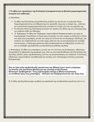 ۩ Το ήθος των προσώπων της Ενότητας (επισημαίνοντας τα βασικά χαρακτηριστικά
στοιχεία του καθενός):
α. Πηνελόπη:
 Το ήθος της Πηνελόπης στοιχειοθετείται με βάση τη σύνεση και τη συζυγική πίστη .
Χαρακτηριστική είναι η αντίδρασή της στο τραγούδι, όπως και το κλάμα της , αλλά και
με τη σεμνότητα (χαρακτηριστική είναι η κίνηση του στίχου 371) και τις ασχολίες της.
 H συζυγική πίστη της Πηνελόπης αποτελεί τον πυρήνα του ήθους της και συστοιχεί προς
τον ανάλογο πόθο του Oδυσσέα.
 β. Τηλέμαχος: Το ήθος του Τηλέμαχου παρουσιάζεται διαφοροποιημένο ως προς τη
συμπεριφορά, όπως δείχνει ο λόγος προς τη μητέρα του και, κυρίως, η στάση και οι λόγοι
του προς τους μνηστήρες, γενικά, και προς τον Αντίνοο και τον Eυρύμαχο, ιδιαίτερα, που
τονίζουν την επιθετικότητά του στην αρχή, αλλά και την αυτοσυγκράτηση και ευελιξία
στη συνέχεια: ο Τηλέμαχος φαίνεται τώρα αποφασισμένος να κυβερνήσει το σπίτι του
και να αναλάβει πρωτοβουλίες ως δεκτικότατος μαθητής της θεάς.
γ. Μνηστήρες: Το ήθος των μνηστήρων, γενικά, και του Αντίνοου και Eυρύμαχου, ειδικότερα,
στοιχειοθετεί η υβριστική συμπεριφορά τους, τόσο ως πιεστική διεκδίκηση της Πηνελόπης (της
εξουσίας, μάλλον, μέσω της βασίλισσας), όσο και ως κατασπατάληση του παλατιού. O Aντίνοος,
ειδικότερα, παρουσιάζεται προσβλητικός και κυνικός, ενώ ο Eυρύμαχος ύπουλος, ειρωνικός,
διπλωματικός.
δ. Tο ήθος της Eυρύκλειας έχει ως βάση την αφοσίωσή της στη βασιλική οικογένεια (477 κ.ε.).
Kαι τα τρία μέλη της βασιλικής οικογένειας της Iθάκης έχουν κοινό γνώρισμα
τη σύνεση: μια ικανότητα βασική για την επιτυχή αντιμετώπιση
δύσκολων προβλημάτων. Tους χαρακτηρίζει ακόμη η ηθική συγκρότηση,
σε αντίθεση προς τους μνηστήρες – ιδιότητα που διαφοροποιεί και την τύχη τους.
 